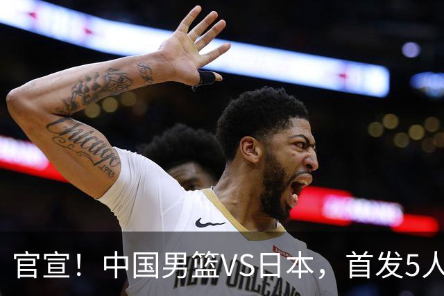 官宣！中国男篮VS日本，首发5人出炉！2大前锋李弘权、赵嘉义复出